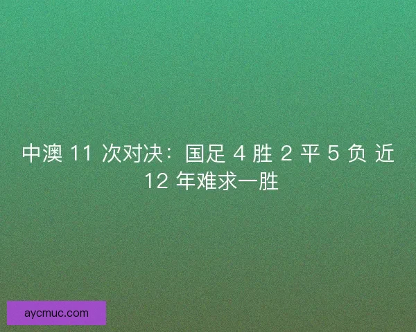 中澳 11 次对决：国足 4 胜 2 平 5 负 近 12 年难求一胜