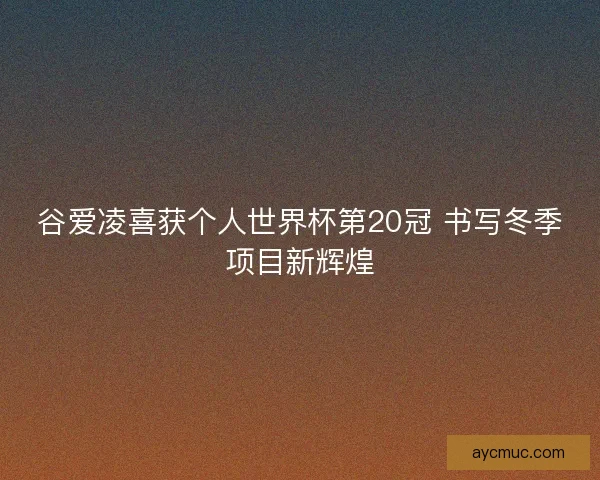 谷爱凌喜获个人世界杯第20冠 书写冬季项目新辉煌