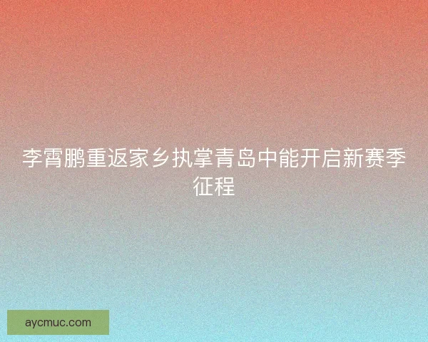 李霄鹏重返家乡执掌青岛中能开启新赛季征程