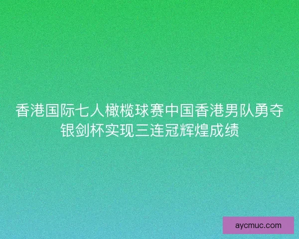 香港国际七人橄榄球赛中国香港男队勇夺银剑杯实现三连冠辉煌成绩