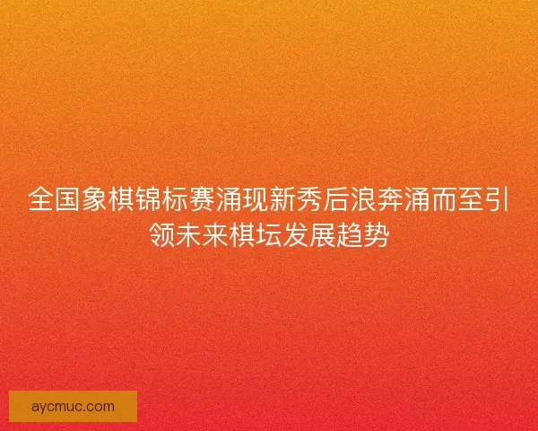 全国象棋锦标赛涌现新秀后浪奔涌而至引领未来棋坛发展趋势