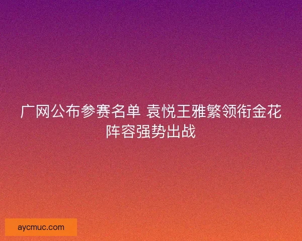 广网公布参赛名单 袁悦王雅繁领衔金花阵容强势出战